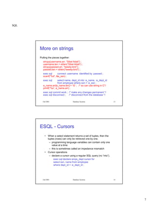 SQL
7
Fall 2001 Database Systems 13
More on strings
Putting the pieces together:
strcpy(username.arr, “Sibel Adali”) ;
username.len = strlen(“Sibel Adali”) ;
strcpy(passwd.arr, “tweety-bird”) ;
passwd.len = strlen(“tweety-bird”) ;
exec sql connect :username identified by :passwd ;
scanf(“%d”, &e_ssn) ;
exec sql select name, dept_id into :e_name, :e_dept_id
from employee where ssn = :e_ssn ;
e_name.arr[e_name.len] = ‘0’ ; /* so can use string in C*/
printf(“%s”, e_name.arr) ;
exec sql commit work ; /* make any changes permanent */
exec sql disconnect ; /* disconnect from the database */
Fall 2001 Database Systems 14
ESQL - Cursors
• When a select statement returns a set of tuples, then the
tuples (rows) can only be retrieved one by one.
– programming language variables can contain only one
value at a time
– this is sometimes called an impedance mismatch
• Cursor operations
– declare a cursor using a regular SQL query (no “into”).
exec sql declare emps_dept cursor for
select ssn, name from employee
where dept_id = :e_dept_id ;
 