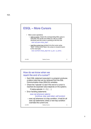 SQL
8
Fall 2001 Database Systems 15
ESQL – More Cursors
• More cursor operations
– open a cursor: means the corresponding SQL query is
executed, the results are written to a file (or a data
structure) and the cursor is pointing to the first row.
exec sql open emps_dept ;
– read the current row pointed to by the cursor using
“fetch”. At the end of fetch, the cursor is moved to point
to the next tuple.
exec sql fetch emps_dept into :e_ssn, :e_name ;
Fall 2001 Database Systems 16
How do we know when we
reach the end of a cursor?
• Each SQL statement executed in a program produces
a status code that can be retrieved from the SQL
Communication Area (SQLCA) variables.
• Check the “sqlcode” to see if the end of a cursor is
reached (its expected value depends on the system).
if (sqlca.sqlcode == -1) { … }
• Error handling statements
exec sql whenever sqlerror
{continue, stop, goto label, call function}
– exec sql whenever is a trap condition, it hold for all
exec sql statements unless a new trap condition
overrides the current one.
 