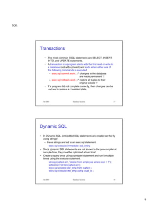SQL
9
Fall 2001 Database Systems 17
Transactions
• The most common ESQL statements are SELECT, INSERT
INTO, and UPDATE statements.
• A transaction in a program starts with the first read or write to
a database (not with connect) and ends when either one of
the following commands is executed
– exec sql commit work ; /* changes to the database
are made permanent */
– exec sql rollback work ; /* restore all tuples to their
original values */
• If a program did not complete correctly, then changes can be
undone to restore a consistent state.
Fall 2001 Database Systems 18
Dynamic SQL
• In Dynamic SQL, embedded SQL statements are created on the fly
using strings!
– these strings are fed to an exec sql statement
exec sql execute immediate :sql_string
• Since dynamic SQL statements are not known to the pre-compiler at
compile time, they must be optimized at run time!
• Create a query once using a prepare statement and run it multiple
times using the execute statement.
strcopy(sqltext.arr, “delete from employee where ssn = ?”) ;
sqltext.len=str.len(sqltext.arr) ;
exec sql prepare del_emp from :sqltext ;
exec sql execute del_emp using :cust_id ;
 