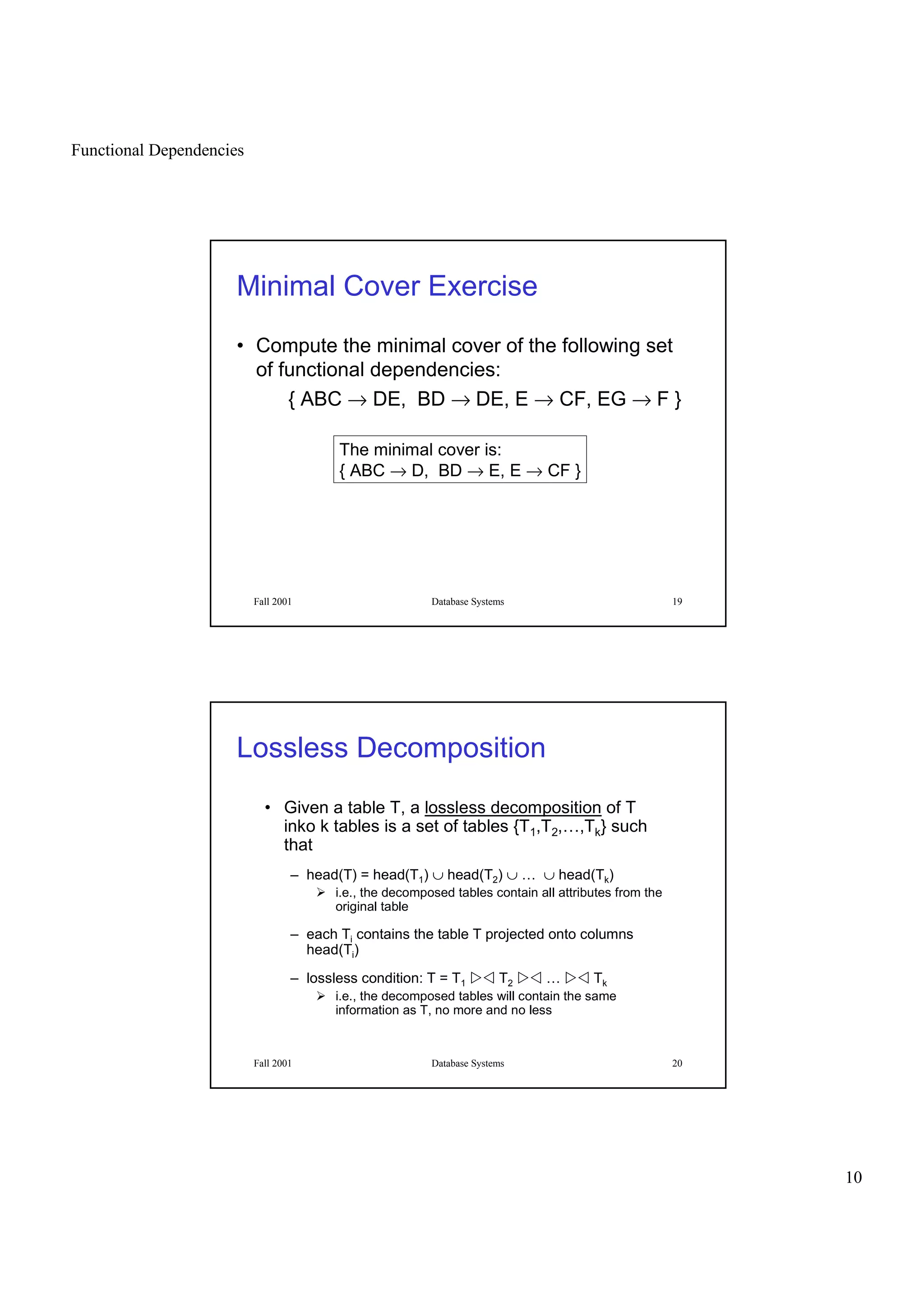 Functional Dependencies
10
Fall 2001 Database Systems 19
Minimal Cover Exercise
• Compute the minimal cover of the following set
of functional dependencies:
{ ABC → DE, BD → DE, E → CF, EG → F }
The minimal cover is:
{ ABC → D, BD → E, E → CF }
Fall 2001 Database Systems 20
Lossless Decomposition
• Given a table T, a lossless decomposition of T
inko k tables is a set of tables {T1,T2,…,Tk} such
that
– head(T) = head(T1) ∪ head(T2) ∪ … ∪ head(Tk)
  i.e., the decomposed tables contain all attributes from the
original table
– each Ti contains the table T projected onto columns
head(Ti)
– lossless condition: T = T1
¡£¢ T2
¡£¢ …
¡£¢ Tk
  i.e., the decomposed tables will contain the same
information as T, no more and no less
 