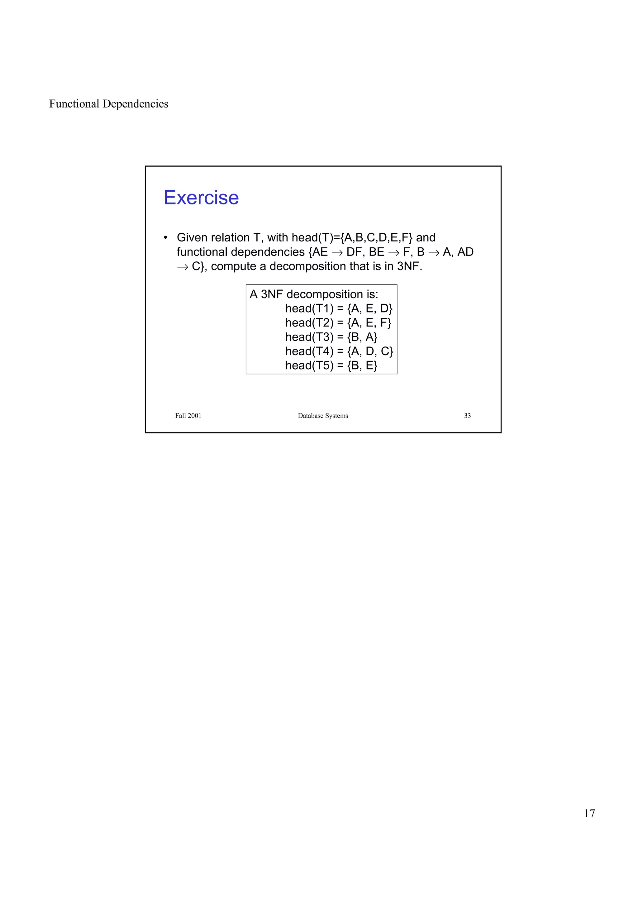 Functional Dependencies
17
Fall 2001 Database Systems 33
Exercise
• Given relation T, with head(T)={A,B,C,D,E,F} and
functional dependencies {AE → DF, BE → F, B → A, AD
→ C}, compute a decomposition that is in 3NF.
A 3NF decomposition is:
head(T1) = {A, E, D}
head(T2) = {A, E, F}
head(T3) = {B, A}
head(T4) = {A, D, C}
head(T5) = {B, E}
 
