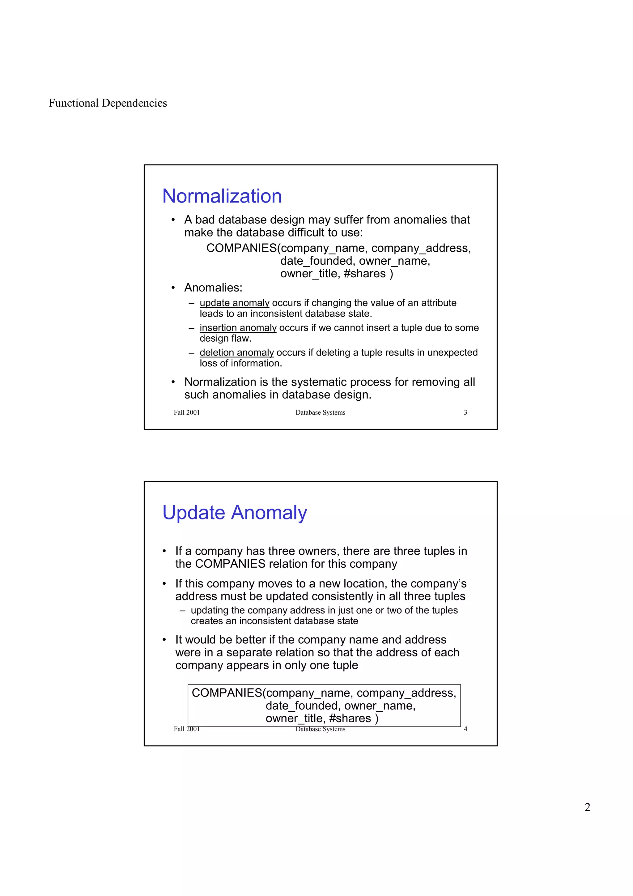 Functional Dependencies
2
Fall 2001 Database Systems 3
Normalization
• A bad database design may suffer from anomalies that
make the database difficult to use:
COMPANIES(company_name, company_address,
date_founded, owner_name,
owner_title, #shares )
• Anomalies:
– update anomaly occurs if changing the value of an attribute
leads to an inconsistent database state.
– insertion anomaly occurs if we cannot insert a tuple due to some
design flaw.
– deletion anomaly occurs if deleting a tuple results in unexpected
loss of information.
• Normalization is the systematic process for removing all
such anomalies in database design.
Fall 2001 Database Systems 4
Update Anomaly
• If a company has three owners, there are three tuples in
the COMPANIES relation for this company
• If this company moves to a new location, the company’s
address must be updated consistently in all three tuples
– updating the company address in just one or two of the tuples
creates an inconsistent database state
• It would be better if the company name and address
were in a separate relation so that the address of each
company appears in only one tuple
COMPANIES(company_name, company_address,
date_founded, owner_name,
owner_title, #shares )
 