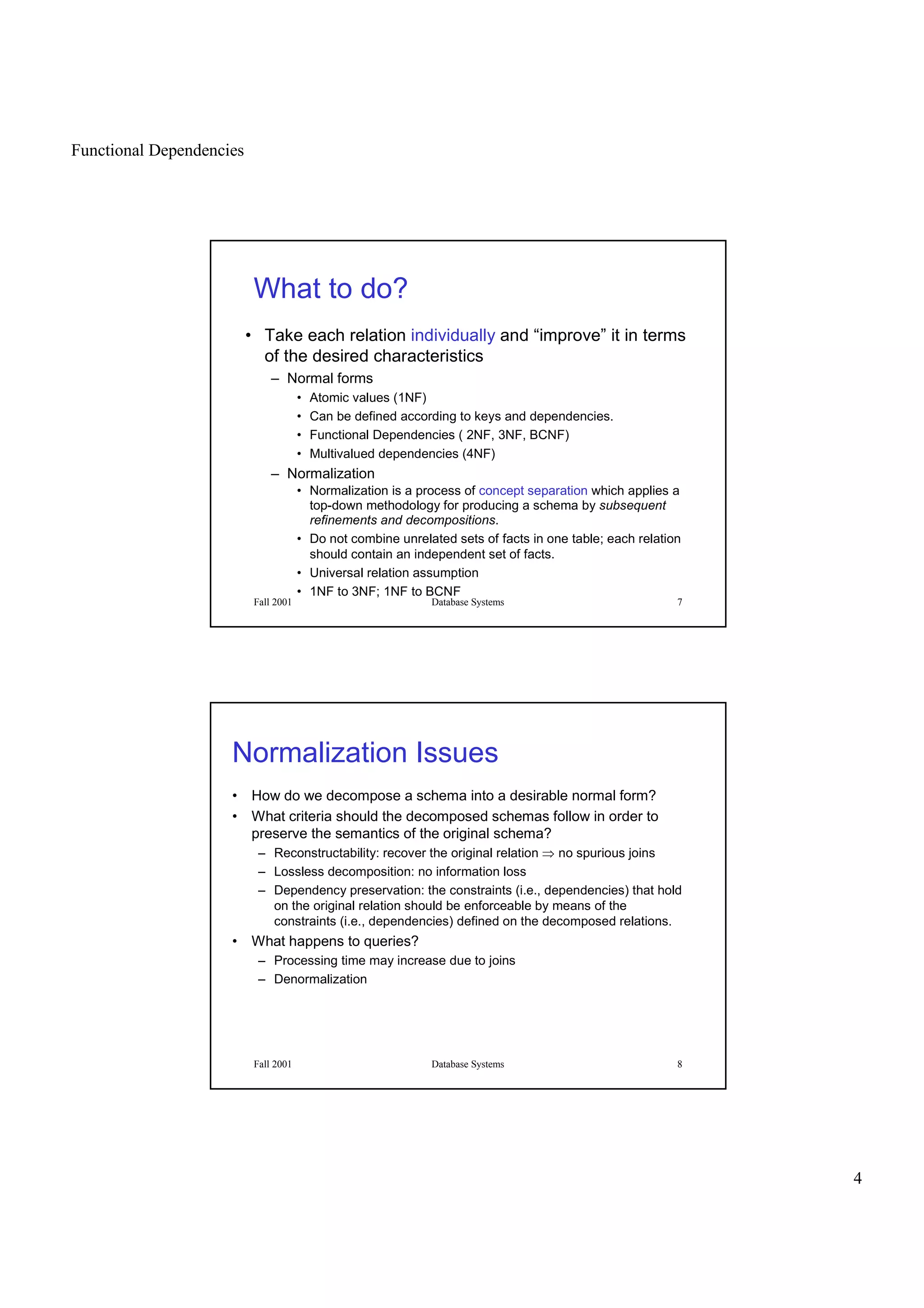 Functional Dependencies
4
Fall 2001 Database Systems 7
What to do?
• Take each relation individually and “improve” it in terms
of the desired characteristics
– Normal forms
• Atomic values (1NF)
• Can be defined according to keys and dependencies.
• Functional Dependencies ( 2NF, 3NF, BCNF)
• Multivalued dependencies (4NF)
– Normalization
• Normalization is a process of concept separation which applies a
top-down methodology for producing a schema by subsequent
refinements and decompositions.
• Do not combine unrelated sets of facts in one table; each relation
should contain an independent set of facts.
• Universal relation assumption
• 1NF to 3NF; 1NF to BCNF
Fall 2001 Database Systems 8
Normalization Issues
• How do we decompose a schema into a desirable normal form?
• What criteria should the decomposed schemas follow in order to
preserve the semantics of the original schema?
– Reconstructability: recover the original relation
 
no spurious joins
– Lossless decomposition: no information loss
– Dependency preservation: the constraints (i.e., dependencies) that hold
on the original relation should be enforceable by means of the
constraints (i.e., dependencies) defined on the decomposed relations.
• What happens to queries?
– Processing time may increase due to joins
– Denormalization
 
