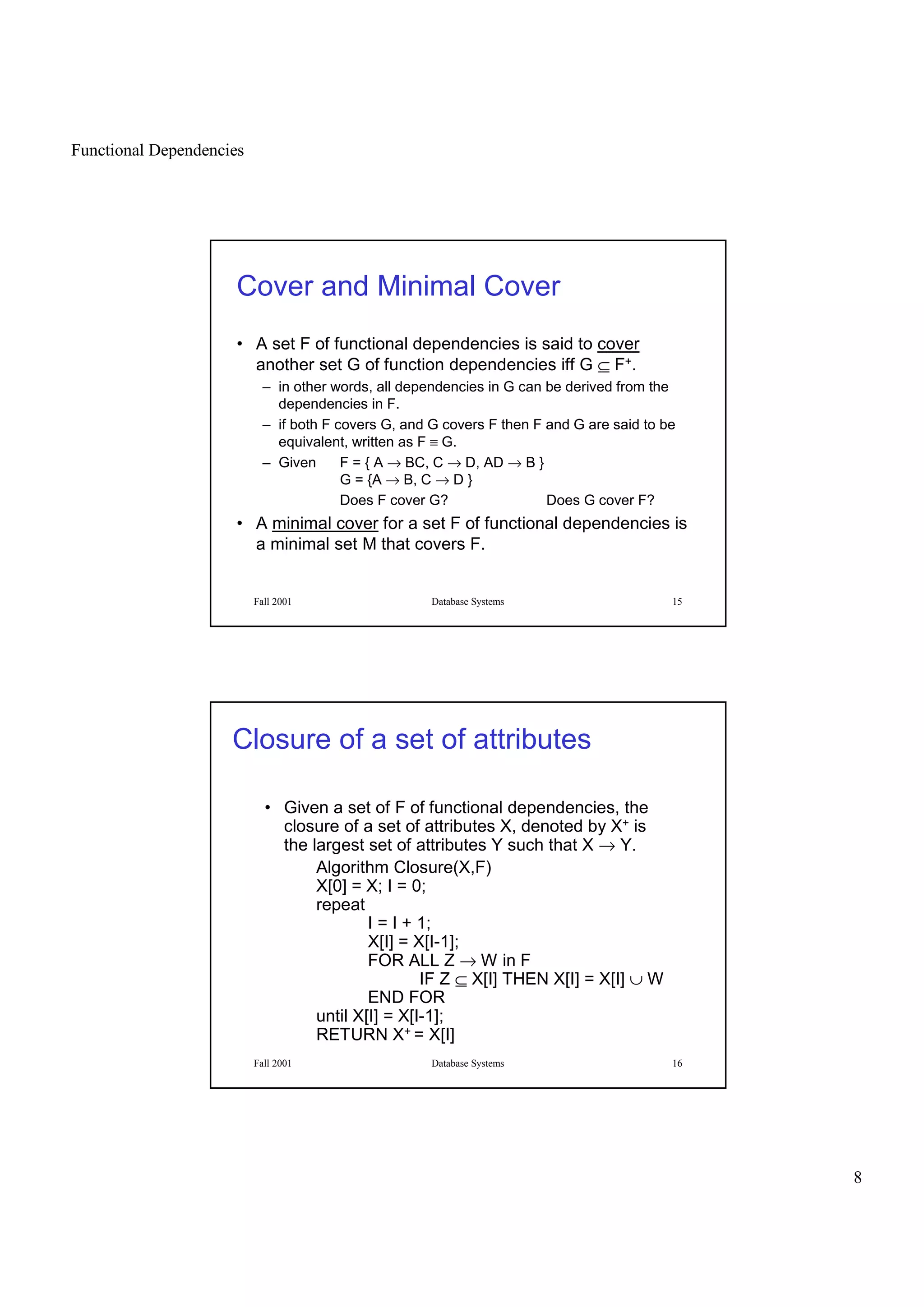 Functional Dependencies
8
Fall 2001 Database Systems 15
Cover and Minimal Cover
• A set F of functional dependencies is said to cover
another set G of function dependencies iff G ⊆ F+.
– in other words, all dependencies in G can be derived from the
dependencies in F.
– if both F covers G, and G covers F then F and G are said to be
equivalent, written as F ≡ G.
– Given F = { A → BC, C → D, AD → B }
G = {A → B, C → D }
Does F cover G? Does G cover F?
• A minimal cover for a set F of functional dependencies is
a minimal set M that covers F.
Fall 2001 Database Systems 16
Closure of a set of attributes
• Given a set of F of functional dependencies, the
closure of a set of attributes X, denoted by X+ is
the largest set of attributes Y such that X → Y.
Algorithm Closure(X,F)
X[0] = X; I = 0;
repeat
I = I + 1;
X[I] = X[I-1];
FOR ALL Z → W in F
IF Z ⊆ X[I] THEN X[I] = X[I] ∪ W
END FOR
until X[I] = X[I-1];
RETURN X+ = X[I]
 