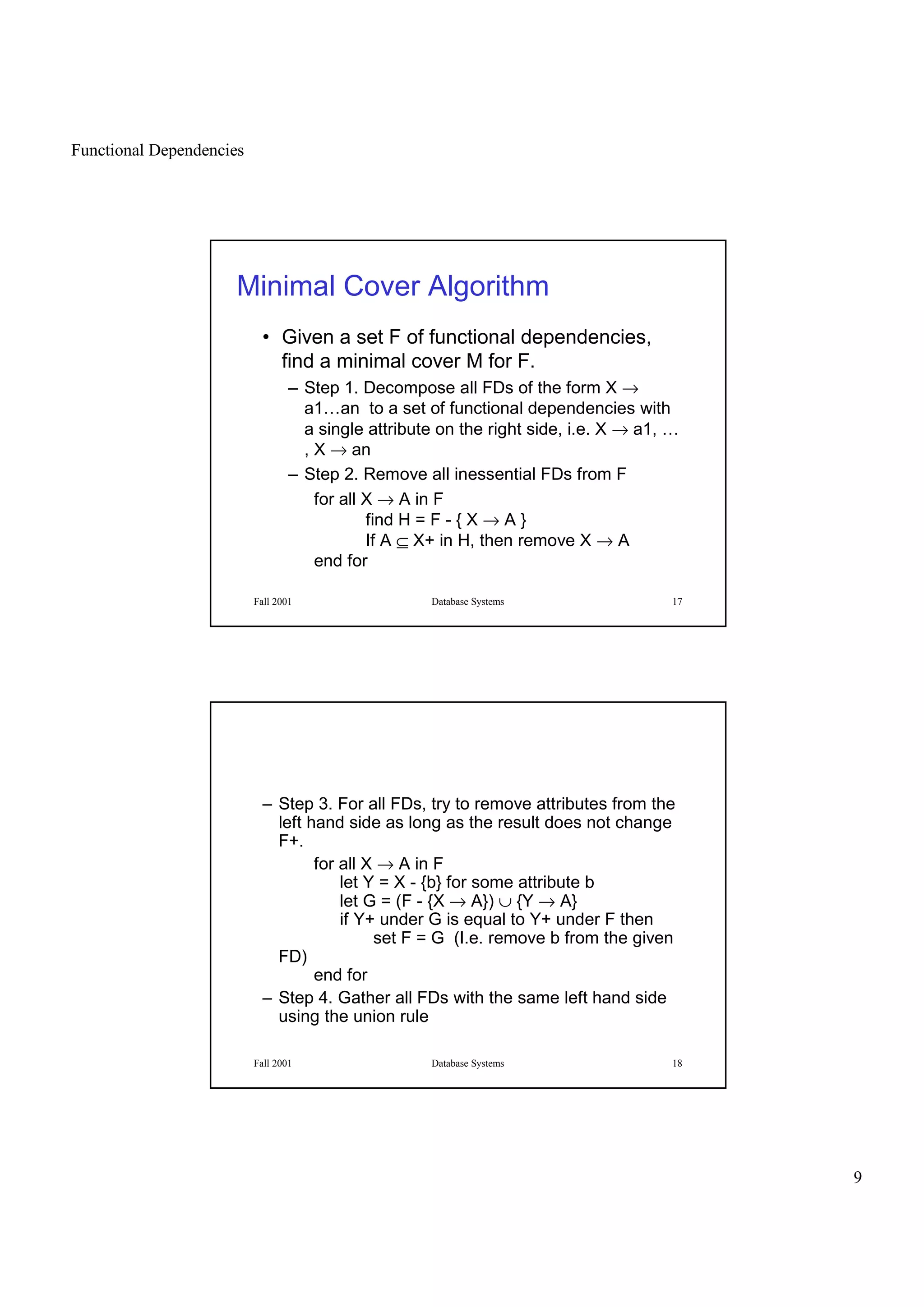 Functional Dependencies
9
Fall 2001 Database Systems 17
Minimal Cover Algorithm
• Given a set F of functional dependencies,
find a minimal cover M for F.
– Step 1. Decompose all FDs of the form X →
a1…an to a set of functional dependencies with
a single attribute on the right side, i.e. X → a1, …
, X → an
– Step 2. Remove all inessential FDs from F
for all X → A in F
find H = F - { X → A }
If A ⊆ X+ in H, then remove X → A
end for
Fall 2001 Database Systems 18
– Step 3. For all FDs, try to remove attributes from the
left hand side as long as the result does not change
F+.
for all X → A in F
let Y = X - {b} for some attribute b
let G = (F - {X → A}) ∪ {Y → A}
if Y+ under G is equal to Y+ under F then
set F = G (I.e. remove b from the given
FD)
end for
– Step 4. Gather all FDs with the same left hand side
using the union rule
 