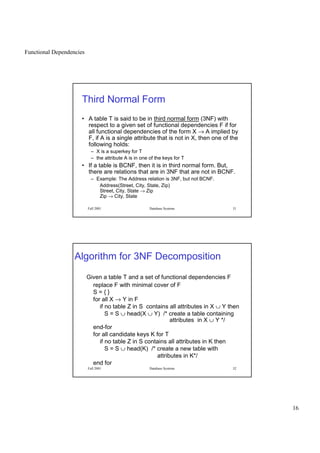 Functional Dependencies
16
Fall 2001 Database Systems 31
Third Normal Form
• A table T is said to be in third normal form (3NF) with
respect to a given set of functional dependencies F if for
all functional dependencies of the form X → A implied by
F, if A is a single attribute that is not in X, then one of the
following holds:
– X is a superkey for T
– the attribute A is in one of the keys for T
• If a table is BCNF, then it is in third normal form. But,
there are relations that are in 3NF that are not in BCNF.
– Example: The Address relation is 3NF, but not BCNF.
Address(Street, City, State, Zip)
Street, City, State → Zip
Zip → City, State
Fall 2001 Database Systems 32
Algorithm for 3NF Decomposition
Given a table T and a set of functional dependencies F
replace F with minimal cover of F
S = { }
for all X → Y in F
if no table Z in S contains all attributes in X ∪ Y then
S = S ∪ head(X ∪ Y) /* create a table containing
attributes in X ∪ Y */
end-for
for all candidate keys K for T
if no table Z in S contains all attributes in K then
S = S ∪ head(K) /* create a new table with
attributes in K*/
end for
 