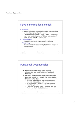 Functional Dependencies
5
Fall 2001 Database Systems 9
Keys in the relational model
• Superkey
– A set of one or more attributes, which, taken collectively, allow
us to identify uniquely a tuple in a relation.
– Let R be a relation scheme. A subset K of R is a superkey of R if,
in any legal relation [instance] r of R, for all pairs t1 and t2 of
tuples in r such that t1[K] = t2[K]
 
t1 = t2.
• Candidate key
– A superkey for which no proper subset is a superkey.
• Primary key
– The candidate key that is chosen by the database designer as
the principle key.
Fall 2001 Database Systems 10
Functional Dependencies
• A functional dependency is a constraint
between two sets of attributes in a relational
database.
• If X and Y are two sets of attributes in the same
relation T, then X → Y means that X functionally
determines Y so that
– the values of the attributes in X uniquely determine
the values of the attributes in Y
– for any two tuples t1 and t2 in T, t1[X] = t2[X] implies
that t1[Y] = t2[Y]
– if two tuples in T agree in their X column(s), then their
Y column(s) should also be the same.
 