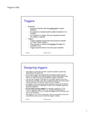 Triggers in SQL
1
Fall 2001 Database Systems 1
Triggers
• Assertions
– Assertions describe rules that should hold for a given
database.
– An assertion is checked anytime a table mentioned in it is
changed.
– If an assertion is violated, then the change that caused
the violation is rejected.
• Triggers
– Triggers explicitly specify when they should be checked
(i.e. insert, delete, update)
– They describe a condition that activates the trigger if it
evaluates to true
– Triggers describe what is to be done upon activation
Fall 2001 Database Systems 2
Designing triggers
• Use triggers to guarantee that when a specific operation is performed,
related actions are performed.
• Do not define triggers that duplicate the functionality already built into
Oracle. For example, do not define triggers to enforce data integrity rules
that can be easily enforced using declarative integrity constraints.
• Limit the size of triggers. If the logic for your trigger requires much more
than 60 lines of PL/SQL code, then it is better to include most of the code in
a stored procedure and call the procedure from the trigger.
• Use triggers only for centralized, global operations that should be fired for
the triggering statement, regardless of which user or database application
issues the statement.
• Do not create recursive triggers. For example, creating an AFTER
UPDATE statement trigger on the Emp_tab table that itself issues an
UPDATE statement on Emp_tab, causes the trigger to fire recursively until it
has run out of memory.
• Use triggers on DATABASE judiciously. They are executed for every user
every time the event occurs on which the trigger is created.
 