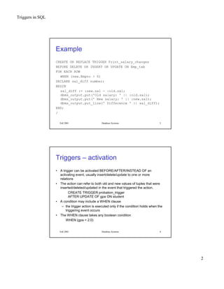 Triggers in SQL
2
Fall 2001 Database Systems 3
Example
CREATE OR REPLACE TRIGGER Print_salary_changes
BEFORE DELETE OR INSERT OR UPDATE ON Emp_tab
FOR EACH ROW
WHEN (new.Empno > 0)
DECLARE sal_diff number;
BEGIN
sal_diff := :new.sal - :old.sal;
dbms_output.put('Old salary: ' || :old.sal);
dbms_output.put(' New salary: ' || :new.sal);
dbms_output.put_line(' Difference ' || sal_diff);
END;
/
Fall 2001 Database Systems 4
Triggers – activation
• A trigger can be activated BEFORE/AFTER/INSTEAD OF an
activating event, usually insert/delete/update to one or more
relations
• The action can refer to both old and new values of tuples that were
inserted/deleted/updated in the event that triggered the action.
CREATE TRIGGER probation_trigger
AFTER UPDATE OF gpa ON student
• A condition may include a WHEN clause
– the trigger action is executed only if the condition holds when the
triggering event occurs
• The WHEN clause takes any boolean condition
WHEN (gpa < 2.0)
 