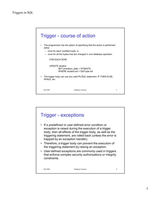 Triggers in SQL
3
Fall 2001 Database Systems 5
Trigger - course of action
• The programmer has the option of specifying that the action is performed
either
– once for each modified tuple, or
– once for all the tuples that are changed in one database operation
FOR EACH ROW
UPDATE student
SET probation_date = SYSDATE
WHERE student.sid = OldTuple.sid
• The trigger body can use any valid PL/SQL statement, IF THEN ELSE,
WHILE, etc.
Fall 2001 Database Systems 6
Trigger - exceptions
• If a predefined or user-defined error condition or
exception is raised during the execution of a trigger
body, then all effects of the trigger body, as well as the
triggering statement, are rolled back (unless the error is
trapped by an exception handler).
• Therefore, a trigger body can prevent the execution of
the triggering statement by raising an exception.
• User-defined exceptions are commonly used in triggers
that enforce complex security authorizations or integrity
constraints.
 