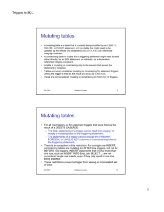 Triggers in SQL
5
Fall 2001 Database Systems 9
Mutating tables
• A mutating table is a table that is currently being modified by an UPDATE,
DELETE, or INSERT statement, or it is a table that might need to be
updated by the effects of a declarative DELETE CASCADE referential
integrity constraint.
• A constraining table is a table that a triggering statement might need to read
either directly, for an SQL statement, or indirectly, for a declarative
referential integrity constraint.
• A table is mutating or constraining only to the session that issued the
statement in progress.
• Tables are never considered mutating or constraining for statement triggers
unless the trigger is fired as the result of a DELETE CASCADE.
• Views are not considered mutating or constraining in INSTEAD OF triggers.
Fall 2001 Database Systems 10
Mutating tables
• For all row triggers, or for statement triggers that were fired as the
result of a DELETE CASCADE:
– The SQL statements of a trigger cannot read from (query) or
modify a mutating table of the triggering statement.
– The statements of a trigger cannot change the PRIMARY,
FOREIGN, or UNIQUE KEY columns of a constraining table of
the triggering statement.
• There is an exception to this restriction: For a single row INSERT,
constraining tables are mutating for AFTER row triggers, but not for
BEFORE row triggers. INSERT statements that involve more than
one row, such as INSERT INTO Emp_tab SELECT..., are not
considered single row inserts, even if they only result in one row
being inserted.
• These restrictions prevent a trigger from seeing an inconsistent set
of data.
 