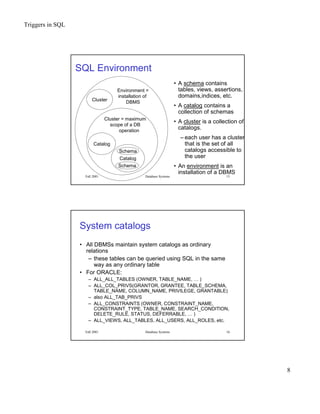 Triggers in SQL
8
Fall 2001 Database Systems 15
SQL Environment
Schema
Schema
Catalog
Catalog
Cluster = maximum
scope of a DB
operation
Cluster
Environment =
installation of
DBMS
• A schema contains
tables, views, assertions,
domains,indices, etc.
• A catalog contains a
collection of schemas
• A cluster is a collection of
catalogs.
– each user has a cluster
that is the set of all
catalogs accessible to
the user
• An environment is an
installation of a DBMS
Fall 2001 Database Systems 16
System catalogs
• All DBMSs maintain system catalogs as ordinary
relations
– these tables can be queried using SQL in the same
way as any ordinary table
• For ORACLE:
– ALL_ALL_TABLES (OWNER, TABLE_NAME, … )
– ALL_COL_PRIVS(GRANTOR, GRANTEE, TABLE_SCHEMA,
TABLE_NAME, COLUMN_NAME, PRIVILEGE, GRANTABLE)
– also ALL_TAB_PRIVS
– ALL_CONSTRAINTS (OWNER, CONSTRAINT_NAME,
CONSTRAINT_TYPE, TABLE_NAME, SEARCH_CONDITION,
DELETE_RULE, STATUS, DEFERRABLE, … )
– ALL_VIEWS, ALL_TABLES, ALL_USERS, ALL_ROLES, etc.
 