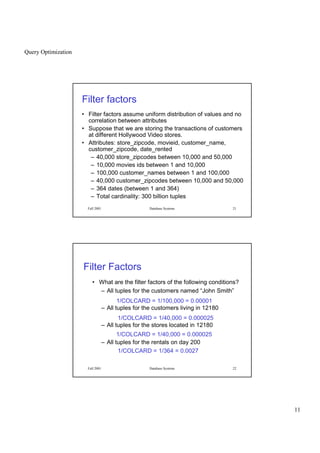 Query Optimization
11
Fall 2001 Database Systems 21
Filter factors
• Filter factors assume uniform distribution of values and no
correlation between attributes
• Suppose that we are storing the transactions of customers
at different Hollywood Video stores.
• Attributes: store_zipcode, movieid, customer_name,
customer_zipcode, date_rented
– 40,000 store_zipcodes between 10,000 and 50,000
– 10,000 movies ids between 1 and 10,000
– 100,000 customer_names between 1 and 100,000
– 40,000 customer_zipcodes between 10,000 and 50,000
– 364 dates (between 1 and 364)
– Total cardinality: 300 billion tuples
Fall 2001 Database Systems 22
Filter Factors
• What are the filter factors of the following conditions?
– All tuples for the customers named “John Smith”
– All tuples for the customers living in 12180
– All tuples for the stores located in 12180
– All tuples for the rentals on day 200
1/COLCARD = 1/100,000 = 0.00001
1/COLCARD = 1/40,000 = 0.000025
1/COLCARD = 1/40,000 = 0.000025
1/COLCARD = 1/364 = 0.0027
 