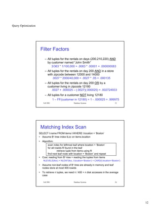 Query Optimization
12
Fall 2001 Database Systems 23
Filter Factors
– All tuples for the rentals on days (200,210,220) AND
by customer named “John Smith”
– All tuples for the rentals on day 200 AND in a store
with zipcode between 12000 and 14000
– All tuples for the rentals on day 200 OR by a
customer living in zipcode 12180
– All tuples for a customer NOT living 12180
3/363 * 1/100,000 = .0083 * .00001 = .000000083
.0027 * 2000/40,000 = .0027 * .05 = .000135
.0027 + .000025 – (.0027)(.000025) = .002724933
1 – FF(customer in 12180) = 1 - .000025 = .999975
Fall 2001 Database Systems 24
Matching Index Scan
SELECT I.name FROM items I WHERE I.location = ‘Boston’
• Assume B+-tree index ILoc on items.location
• Algorithm:
scan index for leftmost leaf where location = ‘Boston’
for all rowids R found in the leaf
retrieve tuple from items using R
find next leaf node with location = ‘Boston’ and repeat
• Cost: reading from B+-tree + reading the tuples from items
NLEVELS(Iloc) + NLEAF(Iloc, I.location=‘Boston’) + CARD(I.location=‘Boston’)
• Assume non-leaf nodes of B+-tree are already in memory and leaf
nodes store at most 400 rowids
• To retrieve n tuples, we need n / 400 + n disk accesses in the average
case
 