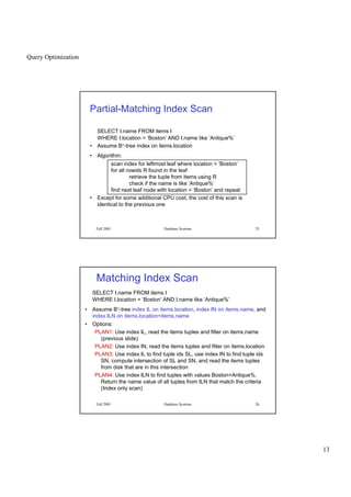 Query Optimization
13
Fall 2001 Database Systems 25
Partial-Matching Index Scan
SELECT I.name FROM items I
WHERE I.location = ‘Boston’ AND I.name like ‘Antique%’
• Assume B+-tree index on items.location
• Algorithm:
scan index for leftmost leaf where location = ‘Boston’
for all rowids R found in the leaf
retrieve the tuple from items using R
check if the name is like ‘Antique%’
find next leaf node with location = ‘Boston’ and repeat
• Except for some additional CPU cost, the cost of this scan is
identical to the previous one
Fall 2001 Database Systems 26
Matching Index Scan
SELECT I.name FROM items I
WHERE I.location = ‘Boston’ AND I.name like ‘Antique%’
• Assume B+-tree index IL on items.location, index IN on items.name, and
index ILN on items.location+items.name
• Options:
PLAN1: Use index IL, read the items tuples and filter on items.name
(previous slide)
PLAN2: Use index IN, read the items tuples and filter on items.location
PLAN3: Use index IL to find tuple ids SL, use index IN to find tuple ids
SN, compute intersection of SL and SN, and read the items tuples
from disk that are in this intersection
PLAN4: Use index ILN to find tuples with values Boston+Antique%.
Return the name value of all tuples from ILN that match the criteria
(Index only scan)
 