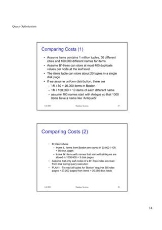 Query Optimization
14
Fall 2001 Database Systems 27
Comparing Costs (1)
• Assume items contains 1 million tuples, 50 different
cities and 100,000 different names for items
• Assume B+-trees can store at most 400 duplicate
values per node at the leaf level
• The items table can store about 20 tuples in a single
disk page
• If we assume uniform distribution, there are
– 1M / 50 = 20,000 items in Boston
– 1M / 100,000 = 10 items of each different name
– assume 100 names start with Antique so that 1000
items have a name like ‘Antique%’
Fall 2001 Database Systems 28
Comparing Costs (2)
• B+-tree indices
– Index IL: items from Boston are stored in 20,000 / 400
= 50 disk pages
– Index IN: items with names that start with Antiques are
stored in 1000/400 = 3 disk pages
• Assume that only leaf nodes of a B+-Tree index are read
from disk during query execution
• PLAN 1: To read all tuples for ‘Boston’ requires 50 index
pages + 20,000 pages from items = 20,050 disk reads
 
