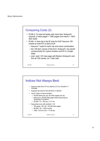 Query Optimization
15
Fall 2001 Database Systems 29
Comparing Costs (3)
• PLAN 2: To read all tuples with name like ‘Antique%’
requires 3 index pages + 1000 pages from items = 1003
disk reads
• PLAN 4: How big is the B+-tree for ILN? Assume 150
rowids at most fit in a leaf of ILN
– Assume 1 tuple for each city and name combination
– the 100 item names of the form ‘Antique%’ are stored
consecutively for a given location and fit in a single
page
– cost: read 1 B+-tree page with Boston+Antique% and
find all 100 names, so 1 disk read
Fall 2001 Database Systems 30
Indices Not Always Best
• Assume seek time 4.9 ms, latency 3.0 ms, transfer 0.1
ms/page
• Suppose we want to find all items in ‘Boston’
• Use IL index on items.location:
– 20,000 items per city, 50 index pages per city
– total cost is 20,050 disk page reads (assuming no
clustering on location)
– 20,050 * 8 = 160 sec = 2.7 min
• Sequential scan with prefetch = 32
– 1M tuples, 1M / 20 = 50,000 disk pages
– 50,000 / 32 = 1563 rounds
– 1563 * (4.9+3+3.2) = 17.35 sec
 