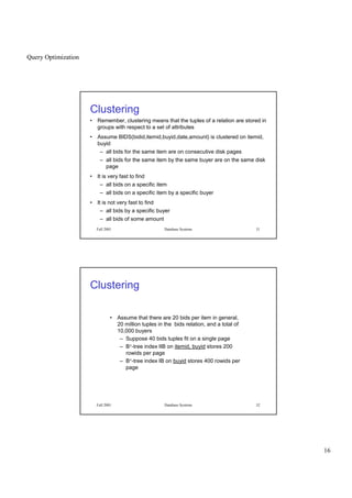 Query Optimization
16
Fall 2001 Database Systems 31
Clustering
• Remember, clustering means that the tuples of a relation are stored in
groups with respect to a set of attributes
• Assume BIDS(bidid,itemid,buyid,date,amount) is clustered on itemid,
buyid
– all bids for the same item are on consecutive disk pages
– all bids for the same item by the same buyer are on the same disk
page
• It is very fast to find
– all bids on a specific item
– all bids on a specific item by a specific buyer
• It is not very fast to find
– all bids by a specific buyer
– all bids of some amount
Fall 2001 Database Systems 32
Clustering
• Assume that there are 20 bids per item in general,
20 million tuples in the bids relation, and a total of
10,000 buyers
– Suppose 40 bids tuples fit on a single page
– B+-tree index IIB on itemid, buyid stores 200
rowids per page
– B+-tree index IB on buyid stores 400 rowids per
page
 