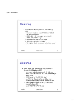 Query Optimization
17
Fall 2001 Database Systems 33
Clustering
• What is the cost of finding all bids for items I1 through
I1000?
– How many bids do we expect? 1000 items * 20 bids
per item = 20,000 bids
– 20,000 / 200 =100 index pages using index IIB
– 20,000 / 40 = 500 bids pages
– with prefetch=32, 500 / 32 = 16 rounds
– 16*(4.9+3+3.2) + 100*8 = 0.97 sec
– We might be able to use prefetch for the index as well
Fall 2001 Database Systems 34
Clustering
• What is the cost of finding all bids for items I1
through I1000 by buyer B5?
– how many bids do we expect? 20 bids per
item, 10,000 buyers, so .002 bids per item by a
given buyer
– 1000 items, so 20,000 bids total
– each bid for the same item and buyer are
stored consecutively in index IIB and on disk
– 1000 index accesses + (1000 * .002) bids
pages for buyer B5
– cost = 1000*8 + 2*8 = 8 sec
 