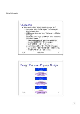 Query Optimization
18
Fall 2001 Database Systems 35
Clustering
• What is the cost of finding all bids by buyer B5?
– 20 bids per item / 10,000 buyers = .002 bids per
buyer on each item
– .002 bids per buyer per item * 1M items = 2000 bids
per buyer
– bids by the same buyer for different items are stored
on different pages
• if we use index IB, we need to access 2000
pages and 2000/400 = 5 index pages
• cost = 2000*8 + 5*8 = 16.04 sec
– sequential scan: 20M / 40 = 500,000 disk pages
• Use prefetch = 32, 500,000 / 32 = 15625 rounds
• 15625 * (4.9+3+3.2) = 2.9 minutes
Fall 2001 Database Systems 36
Design Process - Physical Design
Conceptual
Design
Conceptual Schema
(ER Model)
Logical
Design
Logical Schema
(Relational Model)
Physical
Design
Physical Schema
 