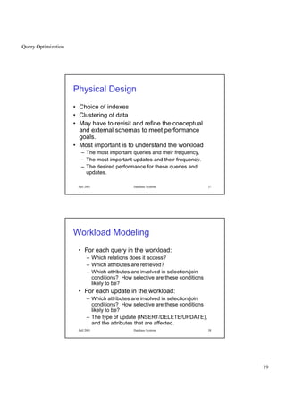 Query Optimization
19
Fall 2001 Database Systems 37
Physical Design
• Choice of indexes
• Clustering of data
• May have to revisit and refine the conceptual
and external schemas to meet performance
goals.
• Most important is to understand the workload
– The most important queries and their frequency.
– The most important updates and their frequency.
– The desired performance for these queries and
updates.
Fall 2001 Database Systems 38
Workload Modeling
• For each query in the workload:
– Which relations does it access?
– Which attributes are retrieved?
– Which attributes are involved in selection/join
conditions? How selective are these conditions
likely to be?
• For each update in the workload:
– Which attributes are involved in selection/join
conditions? How selective are these conditions
likely to be?
– The type of update (INSERT/DELETE/UPDATE),
and the attributes that are affected.
 