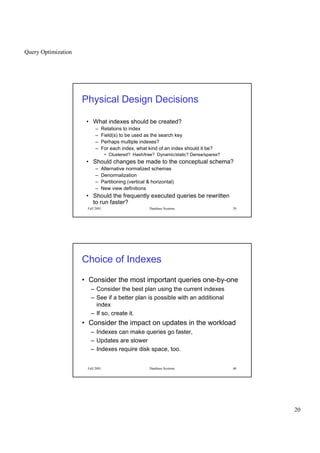 Query Optimization
20
Fall 2001 Database Systems 39
Physical Design Decisions
• What indexes should be created?
– Relations to index
– Field(s) to be used as the search key
– Perhaps multiple indexes?
– For each index, what kind of an index should it be?
• Clustered? Hash/tree? Dynamic/static? Dense/sparse?
• Should changes be made to the conceptual schema?
– Alternative normalized schemas
– Denormalization
– Partitioning (vertical  horizontal)
– New view definitions
• Should the frequently executed queries be rewritten
to run faster?
Fall 2001 Database Systems 40
Choice of Indexes
• Consider the most important queries one-by-one
– Consider the best plan using the current indexes
– See if a better plan is possible with an additional
index
– If so, create it.
• Consider the impact on updates in the workload
– Indexes can make queries go faster,
– Updates are slower
– Indexes require disk space, too.
 