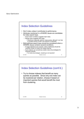 Query Optimization
21
Fall 2001 Database Systems 41
Index Selection Guidelines
• Don’t index unless it contributes to performance.
• Attributes mentioned in a WHERE clause are candidates
for index search keys.
– Exact match condition suggests hash index.
– Range query suggests tree index.
• Clustering is especially useful for range queries, although it can help
on equality queries as well in the presence of duplicates.
• Multi-attribute search keys should be considered when a
WHERE clause contains several conditions.
– If range selections are involved, order of attributes should be
carefully chosen to match the range ordering.
– Such indexes can sometimes enable index-only strategies for
important queries.
• For index-only strategies, clustering is not important!
Fall 2001 Database Systems 42
Index Selection Guidelines (cont’d.)
• Try to choose indexes that benefit as many
queries as possible. Since only one index can
be clustered per relation, choose it based on
important queries that would benefit the most
from clustering.
 