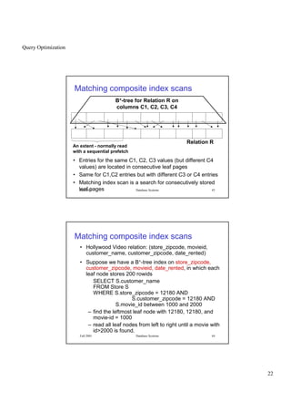 Query Optimization
22
Fall 2001 Database Systems 43
Matching composite index scans
An extent - normally read
with a sequential prefetch
Relation R
B+-tree for Relation R on
columns C1, C2, C3, C4
• Entries for the same C1, C2, C3 values (but different C4
values) are located in consecutive leaf pages
• Same for C1,C2 entries but with different C3 or C4 entries
• Matching index scan is a search for consecutively stored
leaf pages
Fall 2001 Database Systems 44
Matching composite index scans
• Hollywood Video relation: (store_zipcode, movieid,
customer_name, customer_zipcode, date_rented)
• Suppose we have a B+-tree index on store_zipcode,
customer_zipcode, movieid, date_rented, in which each
leaf node stores 200 rowids
SELECT S.customer_name
FROM Store S
WHERE S.store_zipcode = 12180 AND
S.customer_zipcode = 12180 AND
S.movie_id between 1000 and 2000
– find the leftmost leaf node with 12180, 12180, and
movie-id = 1000
– read all leaf nodes from left to right until a movie with
id2000 is found.
 
