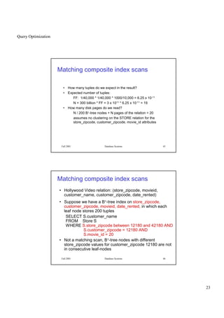 Query Optimization
23
Fall 2001 Database Systems 45
Matching composite index scans
• How many tuples do we expect in the result?
• Expected number of tuples:
FF: 1/40,000 * 1/40,000 * 1000/10,000 = 6.25 x 10-11
N = 300 billion * FF = 3 x 1011 * 6.25 x 10-11 = 19
• How many disk pages do we read?
N / 200 B+-tree nodes + N pages of the relation = 20
assumes no clustering on the STORE relation for the
store_zipcode, customer_zipcode, movie_id attributes
Fall 2001 Database Systems 46
Matching composite index scans
• Hollywood Video relation: (store_zipcode, movieid,
customer_name, customer_zipcode, date_rented)
• Suppose we have a B+-tree index on store_zipcode,
customer_zipcode, movieid, date_rented, in which each
leaf node stores 200 tuples
SELECT S.customer_name
FROM Store S
WHERE S.store_zipcode between 12180 and 42180 AND
S.customer_zipcode = 12180 AND
S.movie_id = 20
• Not a matching scan, B+-tree nodes with different
store_zipcode values for customer_zipcode 12180 are not
in consecutive leaf-nodes
 