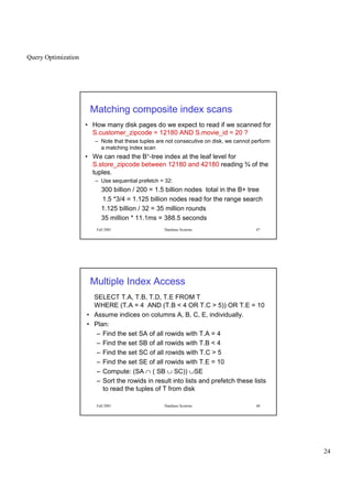 Query Optimization
24
Fall 2001 Database Systems 47
Matching composite index scans
• How many disk pages do we expect to read if we scanned for
S.customer_zipcode = 12180 AND S.movie_id = 20 ?
– Note that these tuples are not consecutive on disk, we cannot perform
a matching index scan
• We can read the B+-tree index at the leaf level for
S.store_zipcode between 12180 and 42180 reading ¾ of the
tuples.
– Use sequential prefetch = 32:
300 billion / 200 = 1.5 billion nodes total in the B+ tree
1.5 *3/4 = 1.125 billion nodes read for the range search
1.125 billion / 32 = 35 million rounds
35 million * 11.1ms = 388.5 seconds
Fall 2001 Database Systems 48
Multiple Index Access
SELECT T.A, T.B, T.D, T.E FROM T
WHERE (T.A = 4 AND (T.B  4 OR T.C  5)) OR T.E = 10
• Assume indices on columns A, B, C, E, individually.
• Plan:
– Find the set SA of all rowids with T.A = 4
– Find the set SB of all rowids with T.B  4
– Find the set SC of all rowids with T.C  5
– Find the set SE of all rowids with T.E = 10
– Compute: (SA ∩ ( SB ∪ SC)) ∪SE
– Sort the rowids in result into lists and prefetch these lists
to read the tuples of T from disk
 