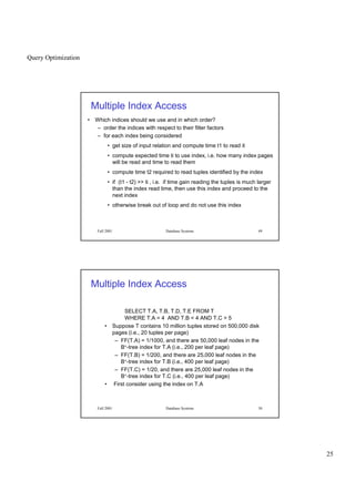 Query Optimization
25
Fall 2001 Database Systems 49
Multiple Index Access
• Which indices should we use and in which order?
– order the indices with respect to their filter factors
– for each index being considered
• get size of input relation and compute time t1 to read it
• compute expected time ti to use index, i.e. how many index pages
will be read and time to read them
• compute time t2 required to read tuples identified by the index
• if (t1 - t2)  ti , i.e. if time gain reading the tuples is much larger
than the index read time, then use this index and proceed to the
next index
• otherwise break out of loop and do not use this index
Fall 2001 Database Systems 50
Multiple Index Access
SELECT T.A, T.B, T.D, T.E FROM T
WHERE T.A = 4 AND T.B  4 AND T.C  5
• Suppose T contains 10 million tuples stored on 500,000 disk
pages (i.e., 20 tuples per page)
– FF(T.A) = 1/1000, and there are 50,000 leaf nodes in the
B+-tree index for T.A (i.e., 200 per leaf page)
– FF(T.B) = 1/200, and there are 25,000 leaf nodes in the
B+-tree index for T.B (i.e., 400 per leaf page)
– FF(T.C) = 1/20, and there are 25,000 leaf nodes in the
B+-tree index for T.C (i.e., 400 per leaf page)
• First consider using the index on T.A
 