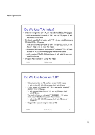 Query Optimization
26
Fall 2001 Database Systems 51
Do We Use T.A Index?
• Without using index on T.A, we have to read 500,000 pages
– with a sequential prefetch of 0.01 sec per 32 pages, it will
take about 156 secs
• If index is used to find tuples with T.A = 4, we need to retrieve
50,000/1000 = 50 pages
– with a sequential prefetch of 0.01 sec per 32 pages, it will
take = 0.02 secs to read the index
– the result will have an estimated 10 million/1000 = 10,000
tuples in 10,000 different pages in the worst case
– with random I/O of 0.008 sec/page, it will take 80 secs to
read the tuples
• We gain 76 seconds by using the index
Fall 2001 Database Systems 52
Do We Use Index on T.B?
• Without using index on T.B, we have to read 10,000 pages
– with random I/O of 0.008 sec/page, it will take 80 secs
• If index is used to find tuples with T.B  4, we need to retrieve 3 *
(25,000 / 200) = 375 pages
– with a sequential prefetch of 0.01 sec per 32 pages, it will
take 0.12 secs
• The result will have an estimated 3*(10,000/200) = 150 tuples
which are on 150 different pages in the worst case
– with random I/O of 0.008 sec/page, it will take 1.2 secs to
read them
• We gain 78.7 seconds using the index for T.B
 