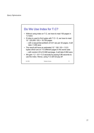 Query Optimization
27
Fall 2001 Database Systems 53
Do We Use Index for T.C?
• Without using index on T.C, we have to read 150 pages in
1.2 secs
• If index is used to find tuples with T.C  5, we have to read
15 * (25,000 / 20) = 18,750 pages
– with a sequential prefetch of 0.01 sec per 32 pages, it will
take = 5.86 secs
• The result will have an estimated 15 * 150 / 20 = 112.5
tuples which are on 113 different pages in the worst case
– with random I/O of 0.008 sec/page, it will take 0.904 secs
• We gain 1.2 - 0.9 = 0.3 seconds by paying 5.86 seconds to
use the index. Hence, using T.C will not pay off
 