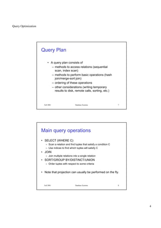 Query Optimization
4
Fall 2001 Database Systems 7
Query Plan
• A query plan consists of
– methods to access relations (sequential
scan, index scan)
– methods to perform basic operations (hash
join/merge-sort join)
– ordering of these operations
– other considerations (writing temporary
results to disk, remote calls, sorting, etc.)
Fall 2001 Database Systems 8
Main query operations
• SELECT (WHERE C)
– Scan a relation and find tuples that satisfy a condition C
– Use indices to find which tuples will satisfy C
• JOIN
– Join multiple relations into a single relation
• SORT/GROUP BY/DISTINCT/UNION
– Order tuples with respect to some criteria
• Note that projection can usually be performed on the fly.
 
