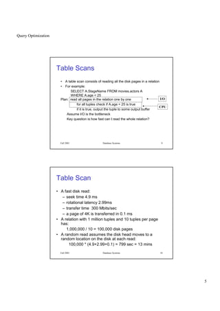 Query Optimization
5
Fall 2001 Database Systems 9
Table Scans
• A table scan consists of reading all the disk pages in a relation
• For example:
SELECT A.StageName FROM movies.actors A
WHERE A.age < 25
Plan: read all pages in the relation one by one
for all tuples check if A.age < 25 is true
if it is true, output the tuple to some output buffer
Assume I/O is the bottleneck
Key question is how fast can I read the whole relation?
I/O
CPU
Fall 2001 Database Systems 10
Table Scan
• A fast disk read:
– seek time 4.9 ms
– rotational latency 2.99ms
– transfer time 300 Mbits/sec
– a page of 4K is transferred in 0.1 ms
• A relation with 1 million tuples and 10 tuples per page
has:
1,000,000 / 10 = 100,000 disk pages
• A random read assumes the disk head moves to a
random location on the disk at each read:
100,000 * (4.9+2.99+0.1) = 799 sec = 13 mins
 