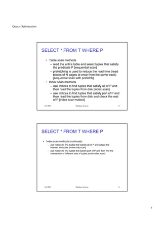 Query Optimization
7
Fall 2001 Database Systems 13
SELECT * FROM T WHERE P
• Table scan methods
– read the entire table and select tuples that satisfy
the predicate P [sequential scan]
– prefetching is used to reduce the read time (read
blocks of N pages at once from the same track)
[sequential scan with prefetch]
• Index scan methods
– use indices to find tuples that satisfy all of P and
then read the tuples from disk [index scan]
– use indices to find tuples that satisfy part of P and
then read the tuples from disk and check the rest
of P [index scan+select]
Fall 2001 Database Systems 14
SELECT * FROM T WHERE P
• Index scan methods (continued)
– use indices to find tuples that satisfy all of P and output the
indexed attributes [index-only scan]
– use indices to find tuples that satisfy part of P and then find the
intersection of different sets of tuples [multi-index scan]
 