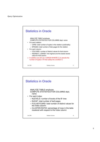 Query Optimization
8
Fall 2001 Database Systems 15
Statistics in Oracle
ANALYZE TABLE employee
COMPUTE STATISTICS FOR COLUMNS dept, name
• For each relation:
– CARD: total number of tuples in the relation (cardinality)
– NPAGES: total number of disk pages for the relation
• For each column:
– COLCARD: number of distinct values for that column
– HIGHKEY, LOWKEY: the highest and the lowest stored
value for that column
 
In addition we will use: CARD(R WHERE C) to denote the
number of tuples in R that satisfy the condition C
Fall 2001 Database Systems 16
Statistics in Oracle
ANALYZE TABLE employee
COMPUTE STATISTICS FOR COLUMNS dept,
name
• For each index:
– NLEVELS: number of levels of the B+-tree
– NLEAF: total number of leaf pages
– FULLKEYCARD: total number of distinct values for
the index column
– CLUSTER-RATIO: percentage of rows in the table
clustered with respect to the index column
 