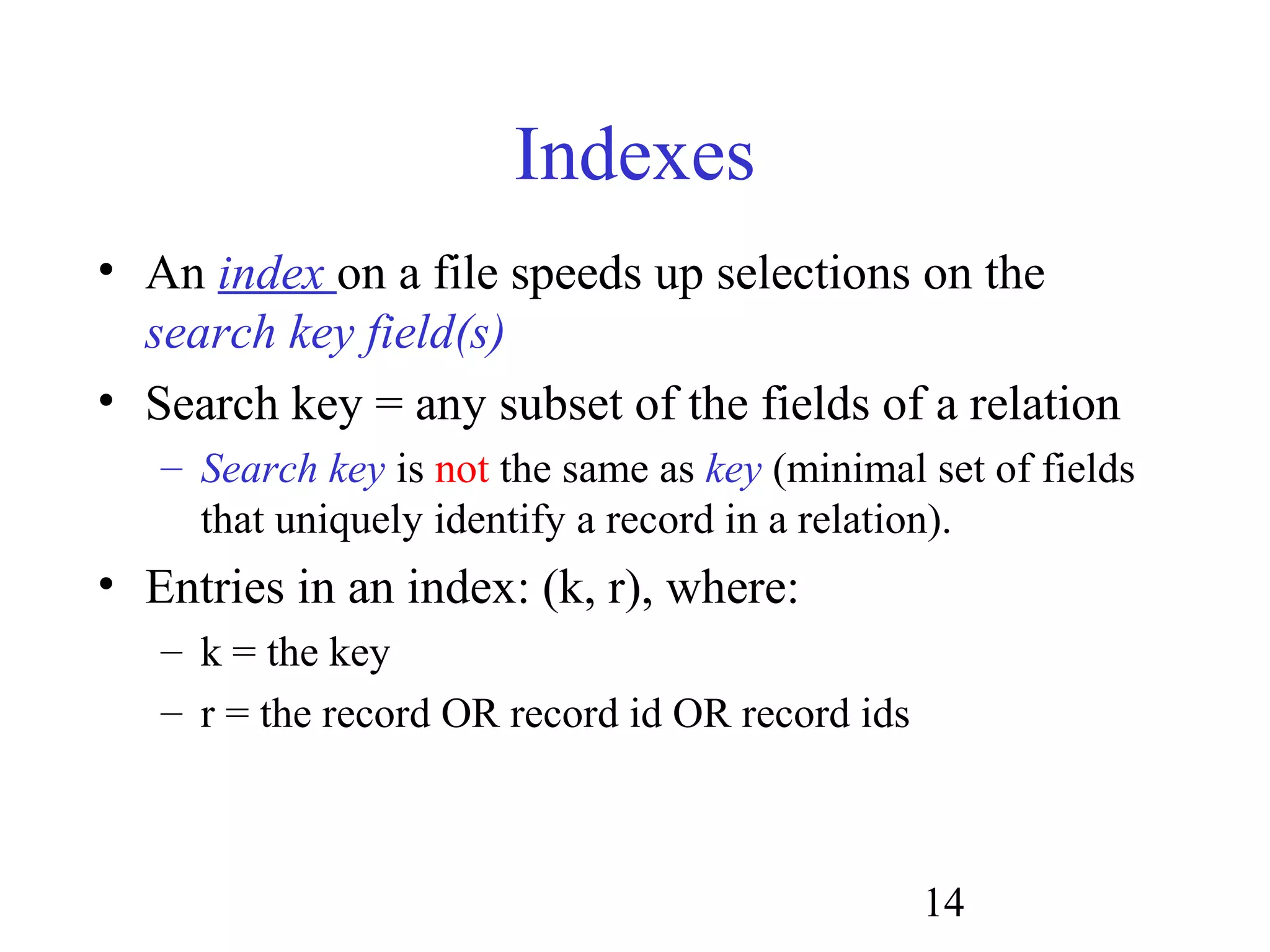 14
Indexes
• An index on a file speeds up selections on the
search key field(s)
• Search key = any subset of the fields of a relation
– Search key is not the same as key (minimal set of fields
that uniquely identify a record in a relation).
• Entries in an index: (k, r), where:
– k = the key
– r = the record OR record id OR record ids
 