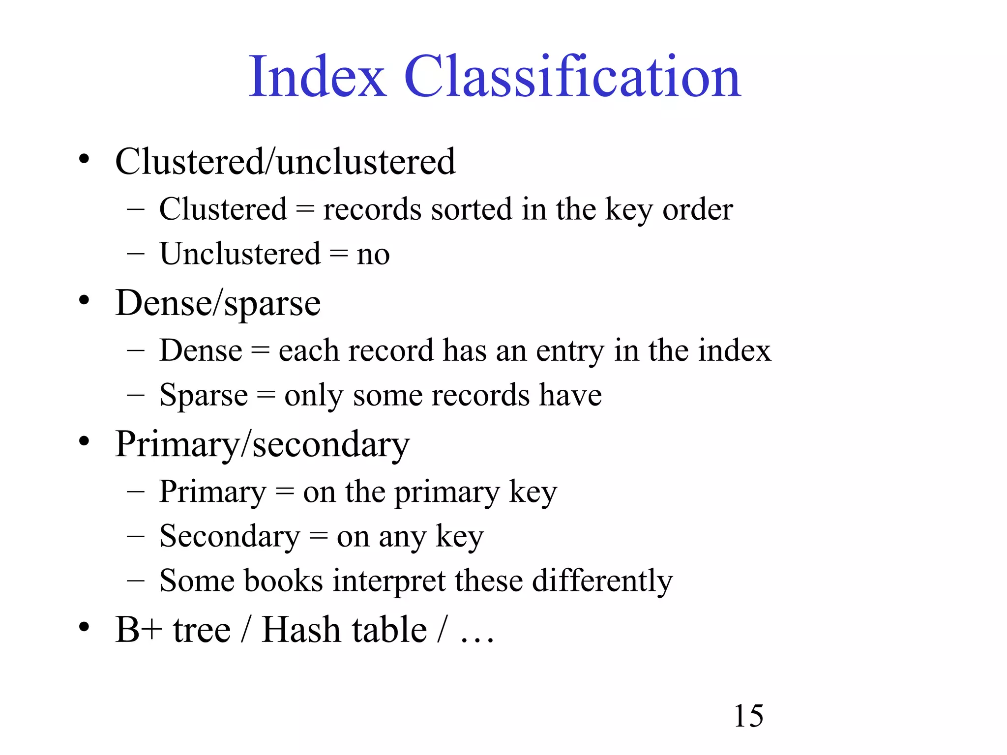 15
Index Classification
• Clustered/unclustered
– Clustered = records sorted in the key order
– Unclustered = no
• Dense/sparse
– Dense = each record has an entry in the index
– Sparse = only some records have
• Primary/secondary
– Primary = on the primary key
– Secondary = on any key
– Some books interpret these differently
• B+ tree / Hash table / …
 