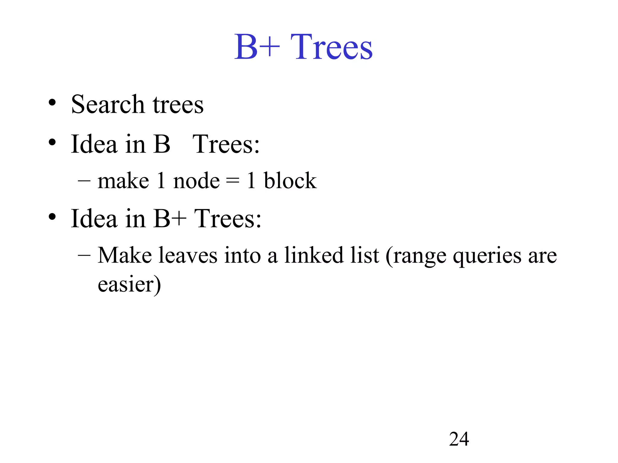 24
B+ Trees
• Search trees
• Idea in B Trees:
– make 1 node = 1 block
• Idea in B+ Trees:
– Make leaves into a linked list (range queries are
easier)
 