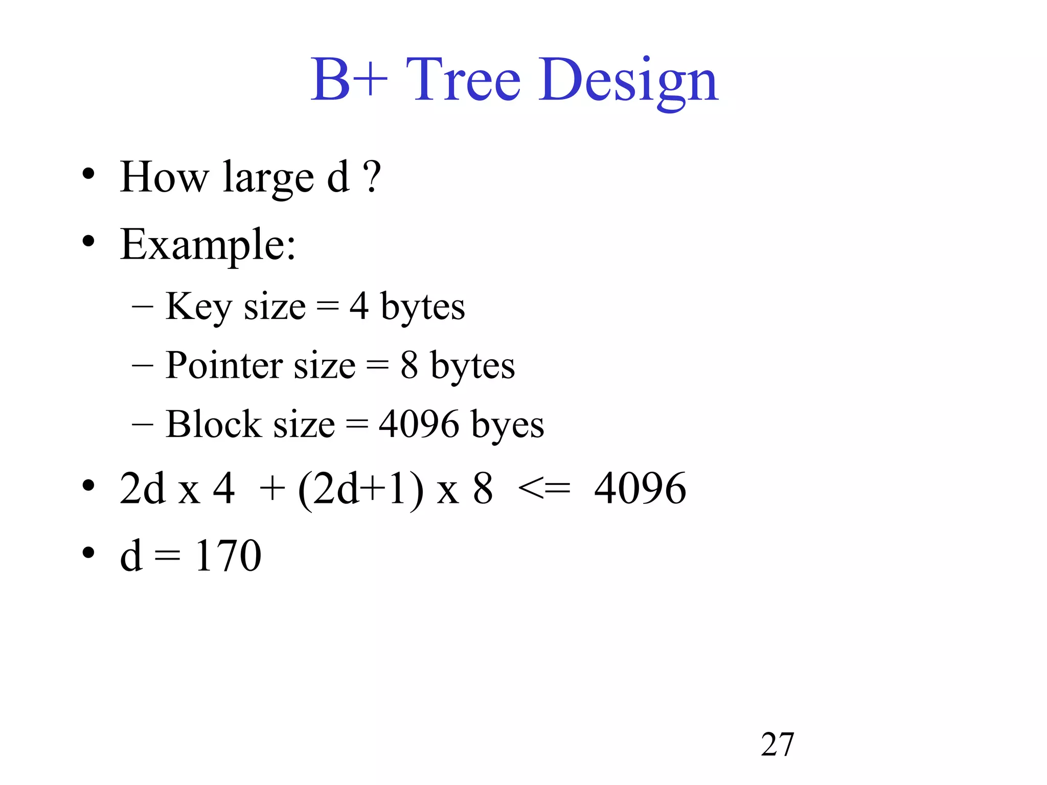 27
B+ Tree Design
• How large d ?
• Example:
– Key size = 4 bytes
– Pointer size = 8 bytes
– Block size = 4096 byes
• 2d x 4 + (2d+1) x 8 <= 4096
• d = 170
 