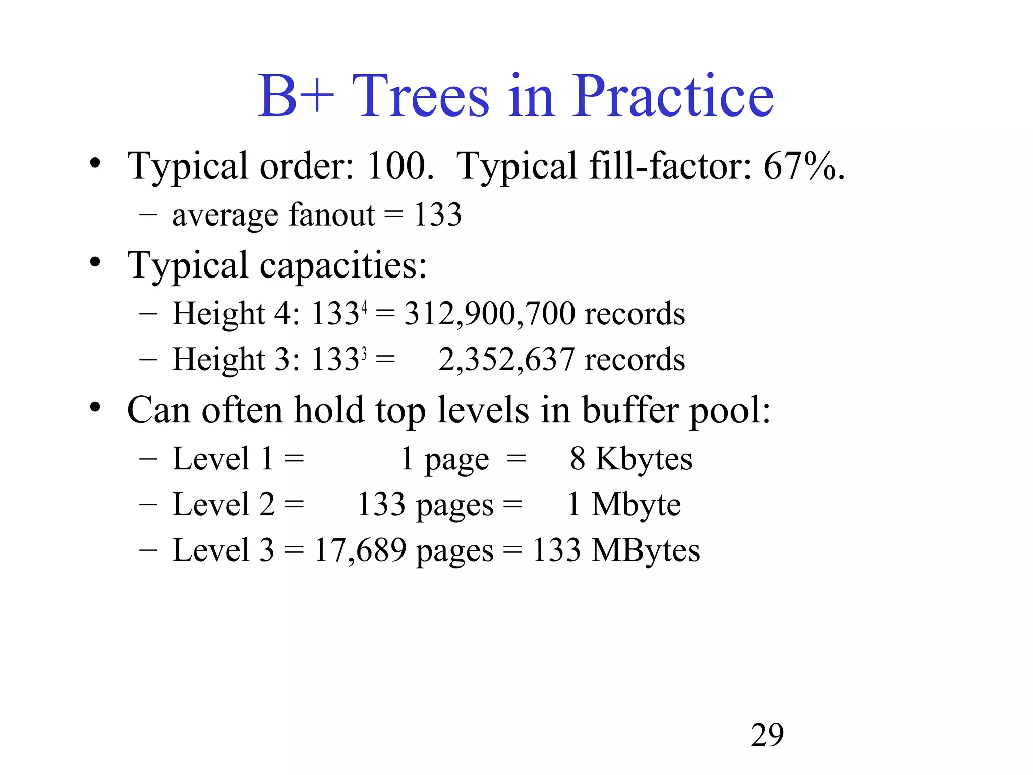 29
B+ Trees in Practice
• Typical order: 100. Typical fill-factor: 67%.
– average fanout = 133
• Typical capacities:
– Height 4: 1334
= 312,900,700 records
– Height 3: 1333
= 2,352,637 records
• Can often hold top levels in buffer pool:
– Level 1 = 1 page = 8 Kbytes
– Level 2 = 133 pages = 1 Mbyte
– Level 3 = 17,689 pages = 133 MBytes
 