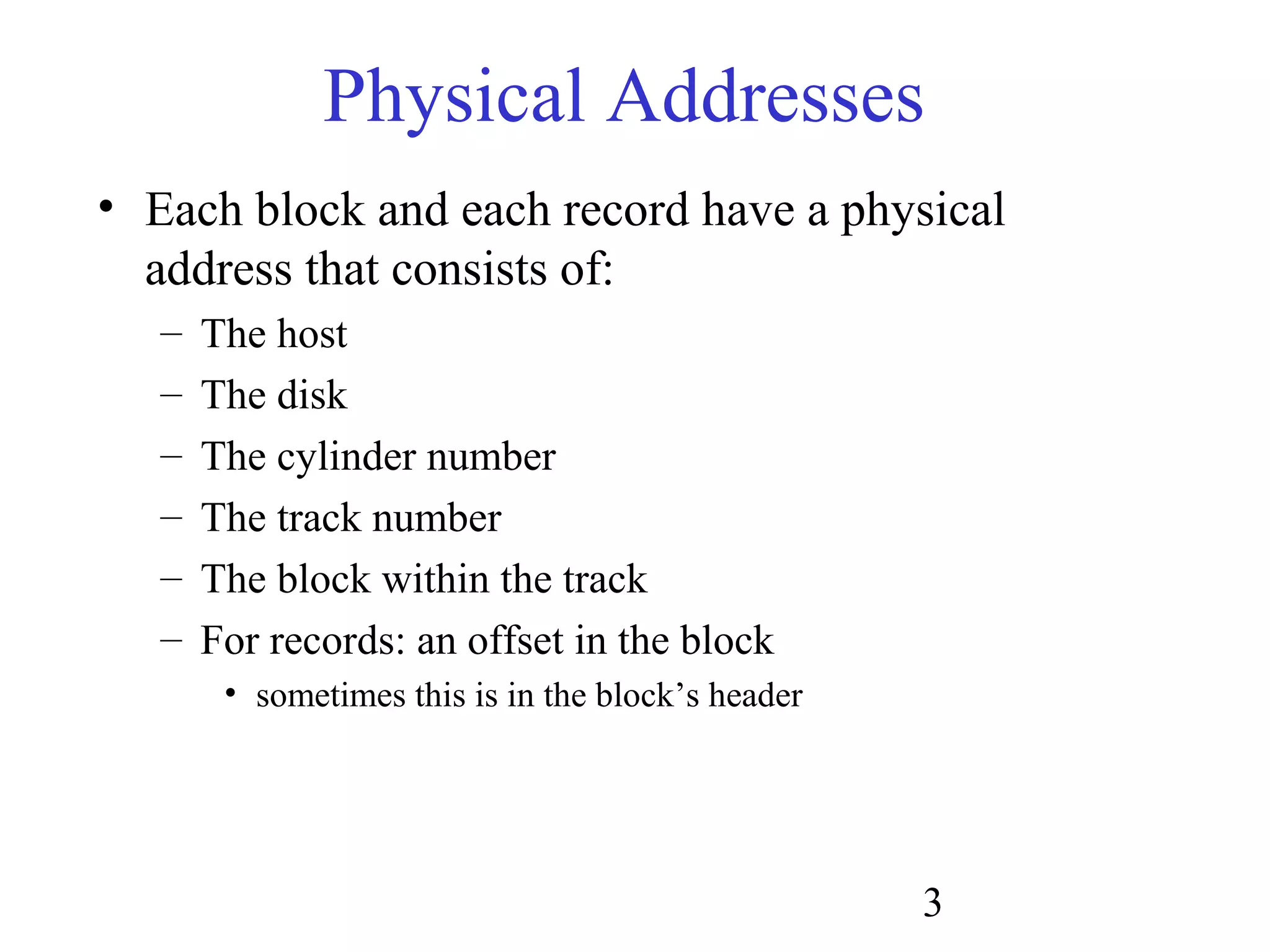 3
Physical Addresses
• Each block and each record have a physical
address that consists of:
– The host
– The disk
– The cylinder number
– The track number
– The block within the track
– For records: an offset in the block
• sometimes this is in the block’s header
 