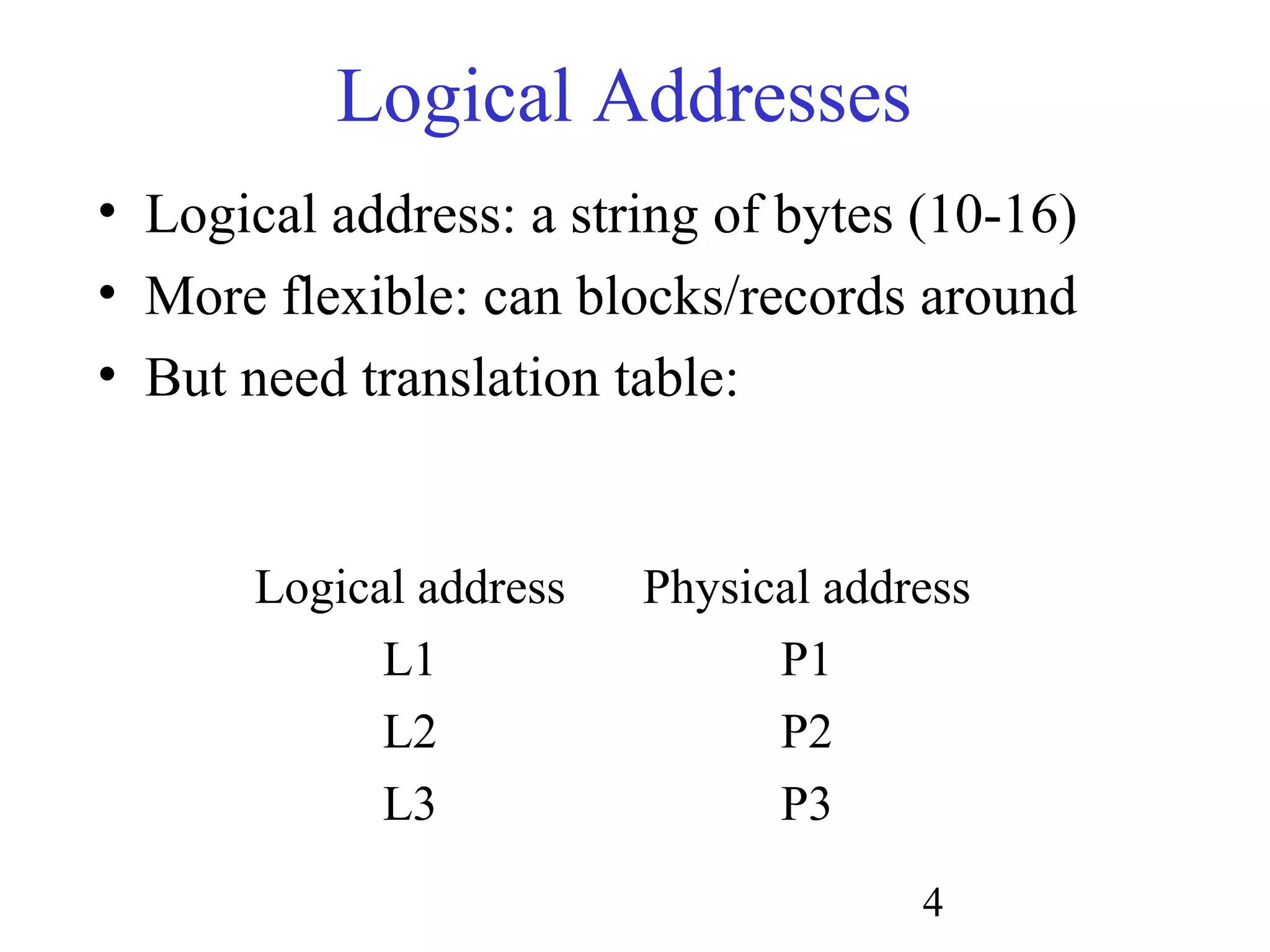 4
Logical Addresses
• Logical address: a string of bytes (10-16)
• More flexible: can blocks/records around
• But need translation table:
Logical address Physical address
L1 P1
L2 P2
L3 P3
 