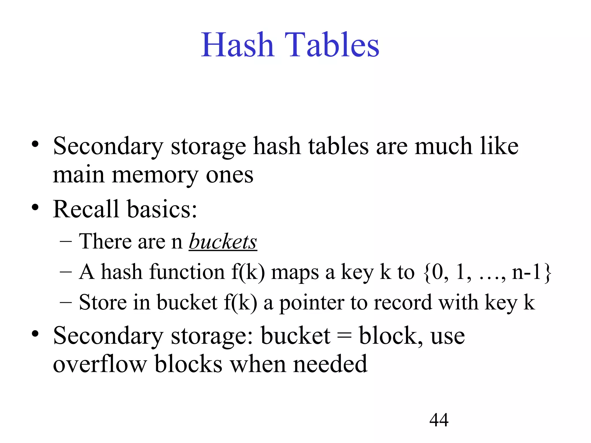 44
Hash Tables
• Secondary storage hash tables are much like
main memory ones
• Recall basics:
– There are n buckets
– A hash function f(k) maps a key k to {0, 1, …, n-1}
– Store in bucket f(k) a pointer to record with key k
• Secondary storage: bucket = block, use
overflow blocks when needed
 