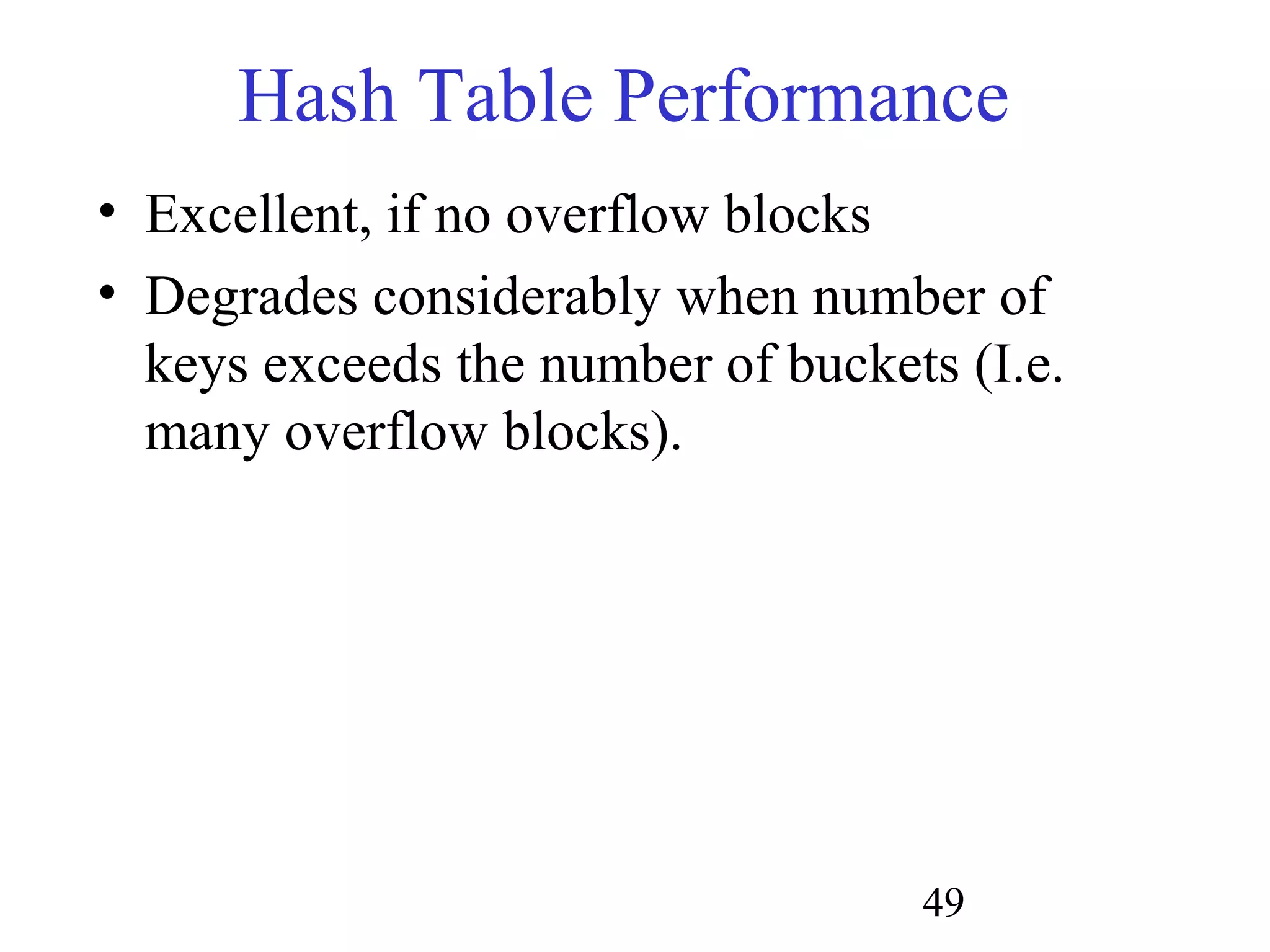 49
Hash Table Performance
• Excellent, if no overflow blocks
• Degrades considerably when number of
keys exceeds the number of buckets (I.e.
many overflow blocks).
 