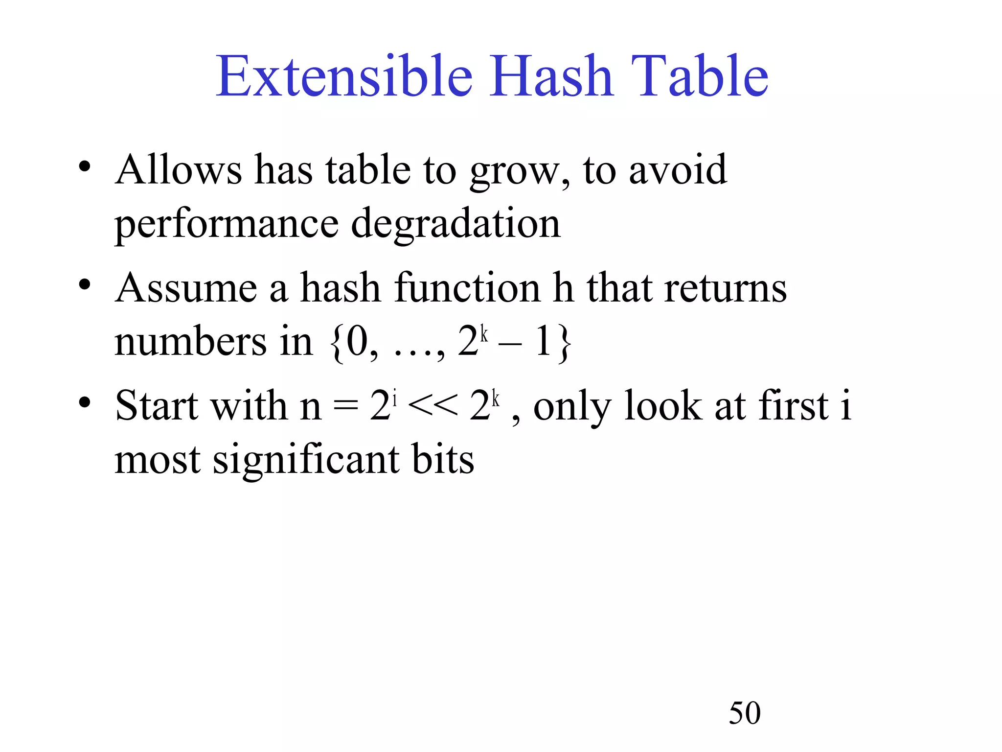 50
Extensible Hash Table
• Allows has table to grow, to avoid
performance degradation
• Assume a hash function h that returns
numbers in {0, …, 2k
– 1}
• Start with n = 2i
<< 2k
, only look at first i
most significant bits
 