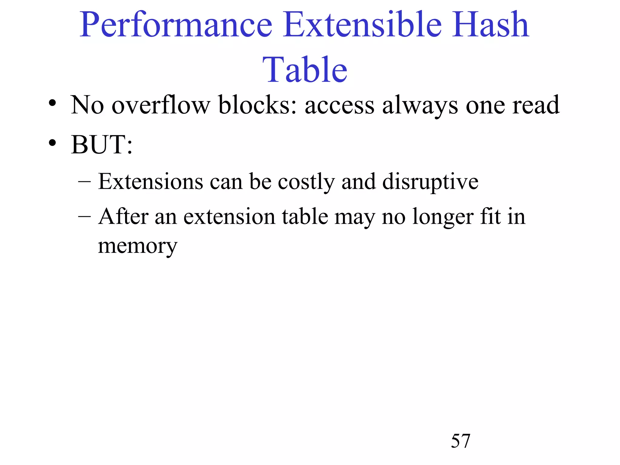 57
Performance Extensible Hash
Table
• No overflow blocks: access always one read
• BUT:
– Extensions can be costly and disruptive
– After an extension table may no longer fit in
memory
 