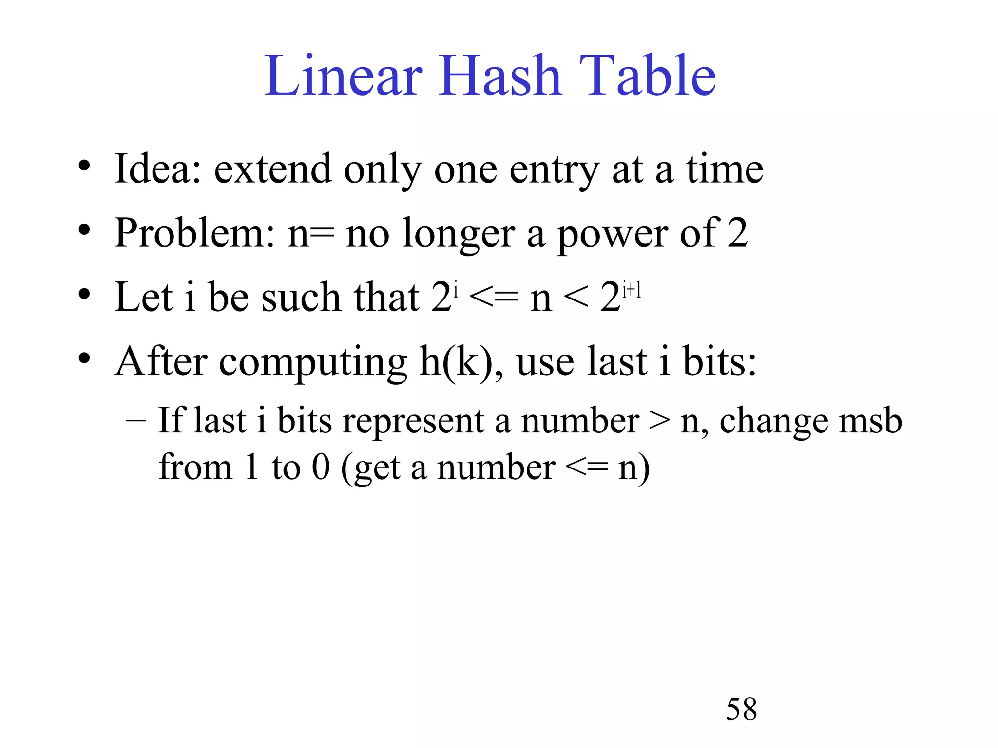 58
Linear Hash Table
• Idea: extend only one entry at a time
• Problem: n= no longer a power of 2
• Let i be such that 2i
<= n < 2i+1
• After computing h(k), use last i bits:
– If last i bits represent a number > n, change msb
from 1 to 0 (get a number <= n)
 