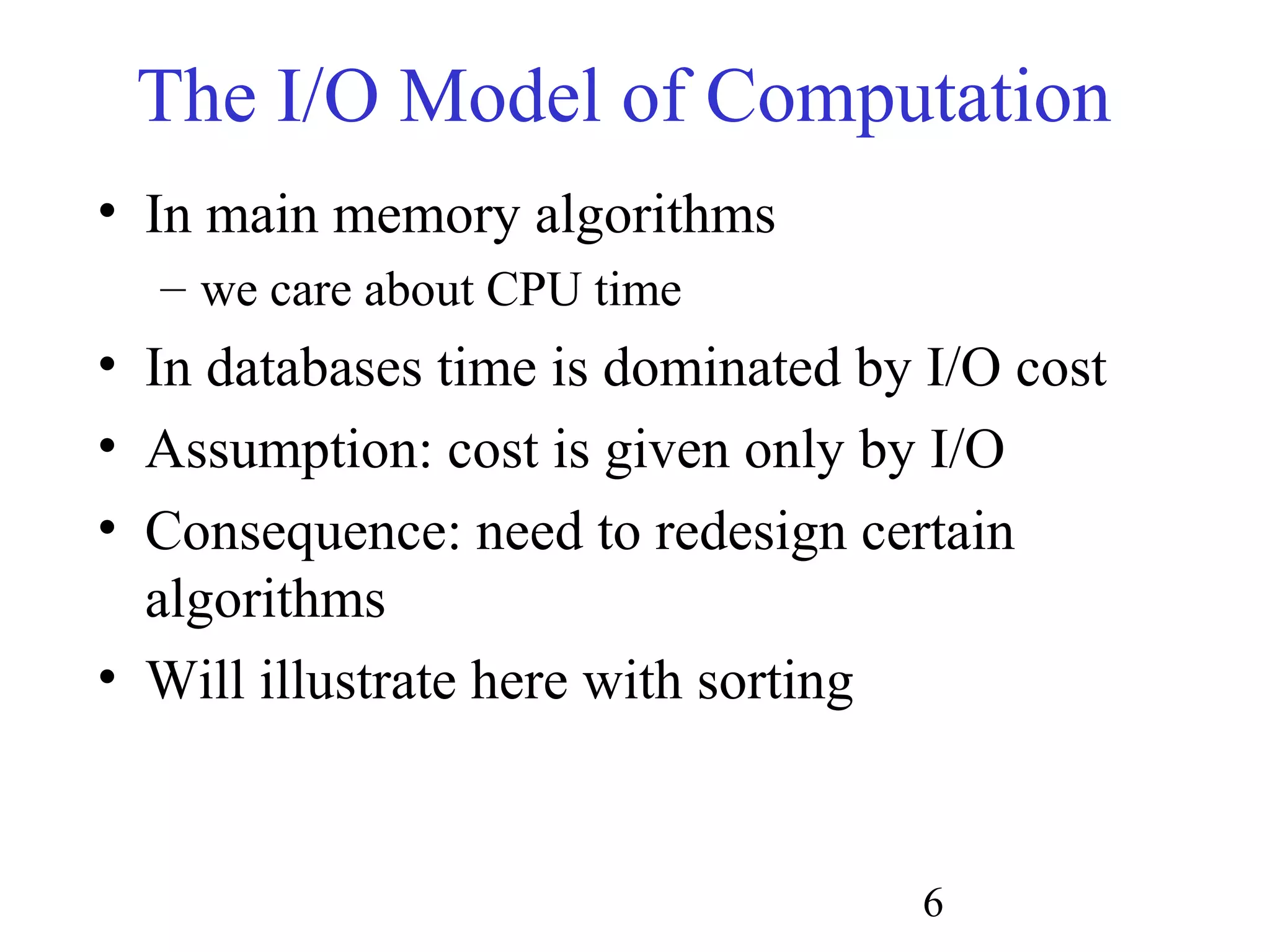 6
The I/O Model of Computation
• In main memory algorithms
– we care about CPU time
• In databases time is dominated by I/O cost
• Assumption: cost is given only by I/O
• Consequence: need to redesign certain
algorithms
• Will illustrate here with sorting
 